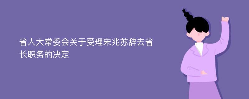 省人大常委会关于受理宋兆苏辞去省长职务的决定